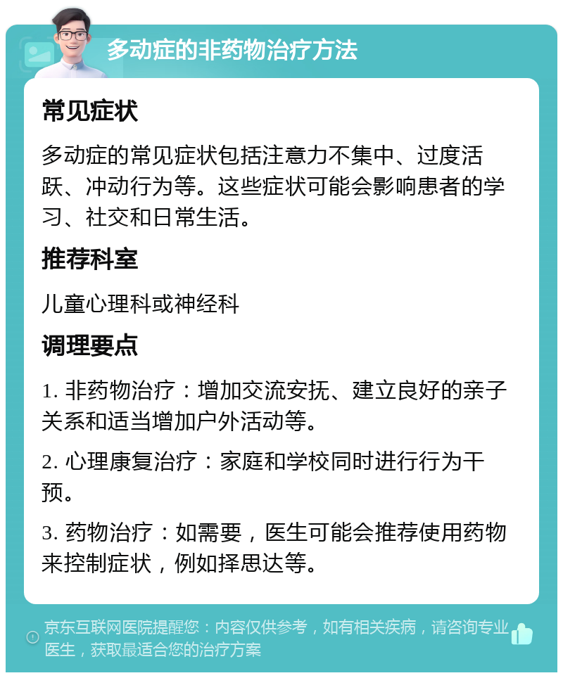 多动症的非药物治疗方法 常见症状 多动症的常见症状包括注意力不集中、过度活跃、冲动行为等。这些症状可能会影响患者的学习、社交和日常生活。 推荐科室 儿童心理科或神经科 调理要点 1. 非药物治疗：增加交流安抚、建立良好的亲子关系和适当增加户外活动等。 2. 心理康复治疗：家庭和学校同时进行行为干预。 3. 药物治疗：如需要，医生可能会推荐使用药物来控制症状，例如择思达等。