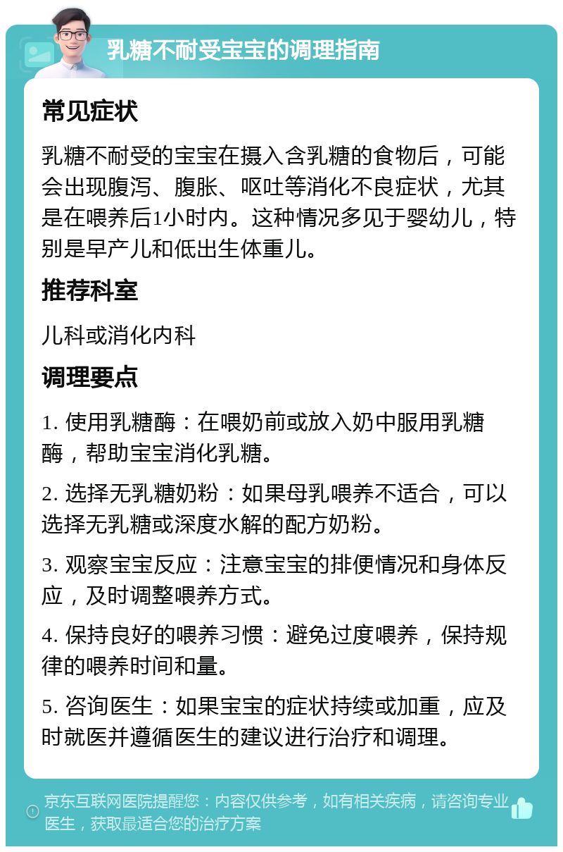 乳糖不耐受宝宝的调理指南 常见症状 乳糖不耐受的宝宝在摄入含乳糖的食物后，可能会出现腹泻、腹胀、呕吐等消化不良症状，尤其是在喂养后1小时内。这种情况多见于婴幼儿，特别是早产儿和低出生体重儿。 推荐科室 儿科或消化内科 调理要点 1. 使用乳糖酶：在喂奶前或放入奶中服用乳糖酶，帮助宝宝消化乳糖。 2. 选择无乳糖奶粉：如果母乳喂养不适合，可以选择无乳糖或深度水解的配方奶粉。 3. 观察宝宝反应：注意宝宝的排便情况和身体反应，及时调整喂养方式。 4. 保持良好的喂养习惯：避免过度喂养，保持规律的喂养时间和量。 5. 咨询医生：如果宝宝的症状持续或加重，应及时就医并遵循医生的建议进行治疗和调理。