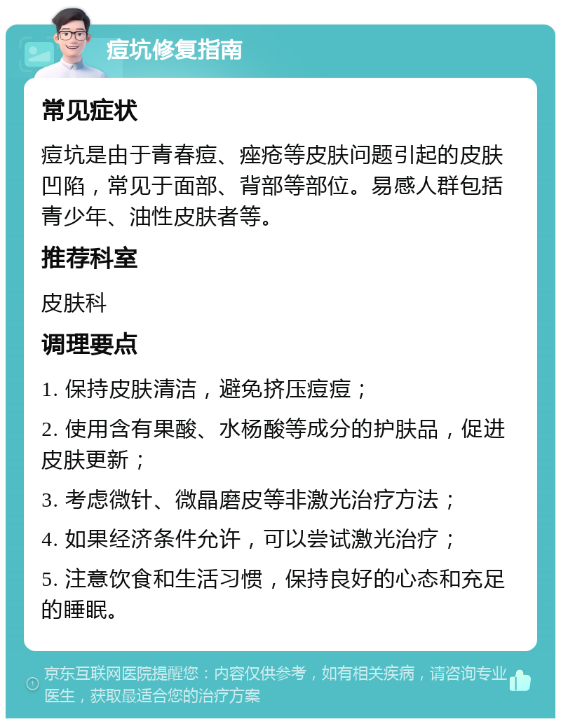 痘坑修复指南 常见症状 痘坑是由于青春痘、痤疮等皮肤问题引起的皮肤凹陷，常见于面部、背部等部位。易感人群包括青少年、油性皮肤者等。 推荐科室 皮肤科 调理要点 1. 保持皮肤清洁，避免挤压痘痘； 2. 使用含有果酸、水杨酸等成分的护肤品，促进皮肤更新； 3. 考虑微针、微晶磨皮等非激光治疗方法； 4. 如果经济条件允许，可以尝试激光治疗； 5. 注意饮食和生活习惯，保持良好的心态和充足的睡眠。