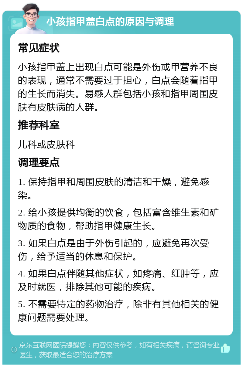 小孩指甲盖白点的原因与调理 常见症状 小孩指甲盖上出现白点可能是外伤或甲营养不良的表现，通常不需要过于担心，白点会随着指甲的生长而消失。易感人群包括小孩和指甲周围皮肤有皮肤病的人群。 推荐科室 儿科或皮肤科 调理要点 1. 保持指甲和周围皮肤的清洁和干燥，避免感染。 2. 给小孩提供均衡的饮食，包括富含维生素和矿物质的食物，帮助指甲健康生长。 3. 如果白点是由于外伤引起的，应避免再次受伤，给予适当的休息和保护。 4. 如果白点伴随其他症状，如疼痛、红肿等，应及时就医，排除其他可能的疾病。 5. 不需要特定的药物治疗，除非有其他相关的健康问题需要处理。