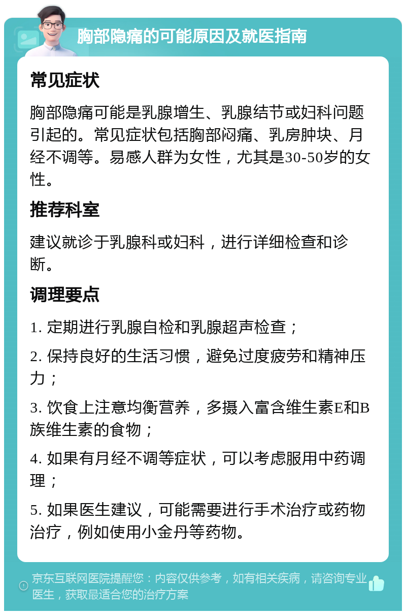 胸部隐痛的可能原因及就医指南 常见症状 胸部隐痛可能是乳腺增生、乳腺结节或妇科问题引起的。常见症状包括胸部闷痛、乳房肿块、月经不调等。易感人群为女性，尤其是30-50岁的女性。 推荐科室 建议就诊于乳腺科或妇科，进行详细检查和诊断。 调理要点 1. 定期进行乳腺自检和乳腺超声检查； 2. 保持良好的生活习惯，避免过度疲劳和精神压力； 3. 饮食上注意均衡营养，多摄入富含维生素E和B族维生素的食物； 4. 如果有月经不调等症状，可以考虑服用中药调理； 5. 如果医生建议，可能需要进行手术治疗或药物治疗，例如使用小金丹等药物。