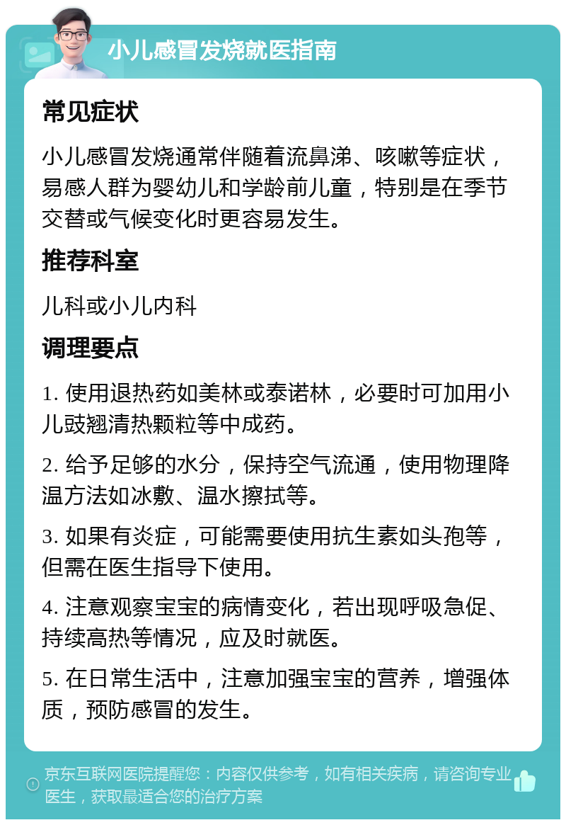 小儿感冒发烧就医指南 常见症状 小儿感冒发烧通常伴随着流鼻涕、咳嗽等症状，易感人群为婴幼儿和学龄前儿童，特别是在季节交替或气候变化时更容易发生。 推荐科室 儿科或小儿内科 调理要点 1. 使用退热药如美林或泰诺林，必要时可加用小儿豉翘清热颗粒等中成药。 2. 给予足够的水分，保持空气流通，使用物理降温方法如冰敷、温水擦拭等。 3. 如果有炎症，可能需要使用抗生素如头孢等，但需在医生指导下使用。 4. 注意观察宝宝的病情变化，若出现呼吸急促、持续高热等情况，应及时就医。 5. 在日常生活中，注意加强宝宝的营养，增强体质，预防感冒的发生。