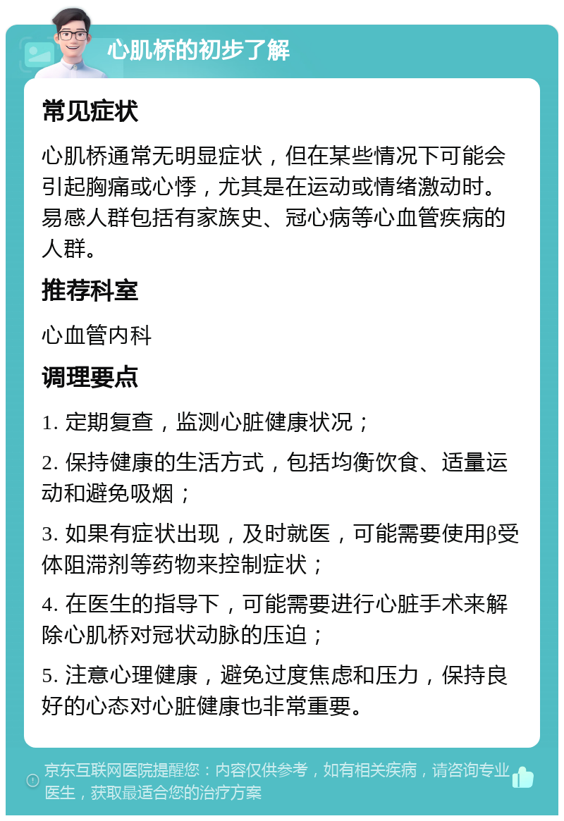 心肌桥的初步了解 常见症状 心肌桥通常无明显症状，但在某些情况下可能会引起胸痛或心悸，尤其是在运动或情绪激动时。易感人群包括有家族史、冠心病等心血管疾病的人群。 推荐科室 心血管内科 调理要点 1. 定期复查，监测心脏健康状况； 2. 保持健康的生活方式，包括均衡饮食、适量运动和避免吸烟； 3. 如果有症状出现，及时就医，可能需要使用β受体阻滞剂等药物来控制症状； 4. 在医生的指导下，可能需要进行心脏手术来解除心肌桥对冠状动脉的压迫； 5. 注意心理健康，避免过度焦虑和压力，保持良好的心态对心脏健康也非常重要。