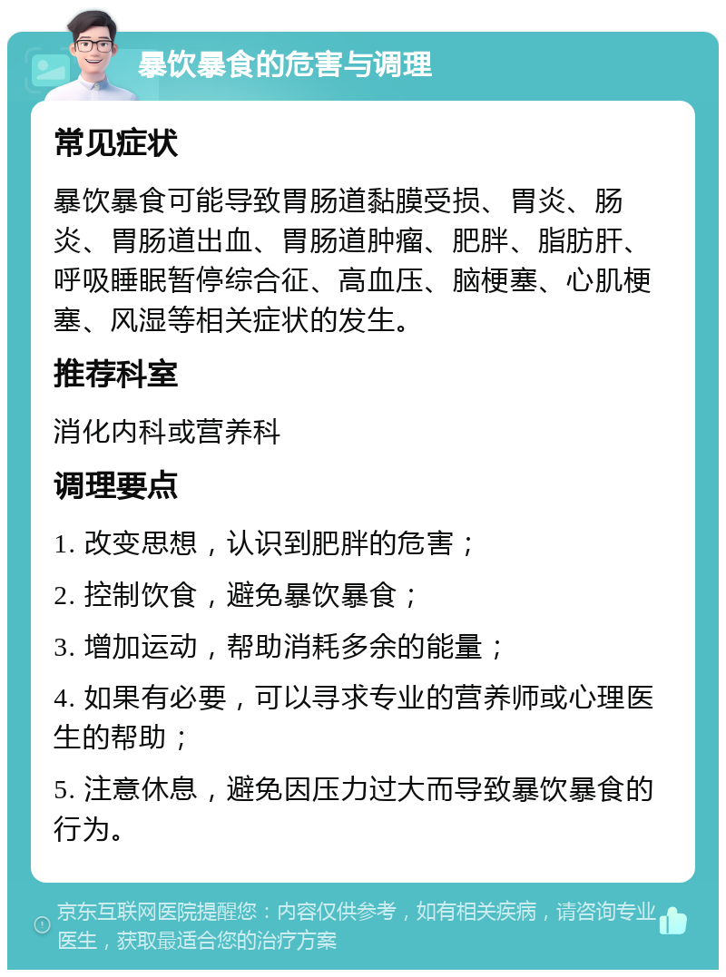 暴饮暴食的危害与调理 常见症状 暴饮暴食可能导致胃肠道黏膜受损、胃炎、肠炎、胃肠道出血、胃肠道肿瘤、肥胖、脂肪肝、呼吸睡眠暂停综合征、高血压、脑梗塞、心肌梗塞、风湿等相关症状的发生。 推荐科室 消化内科或营养科 调理要点 1. 改变思想，认识到肥胖的危害； 2. 控制饮食，避免暴饮暴食； 3. 增加运动，帮助消耗多余的能量； 4. 如果有必要，可以寻求专业的营养师或心理医生的帮助； 5. 注意休息，避免因压力过大而导致暴饮暴食的行为。