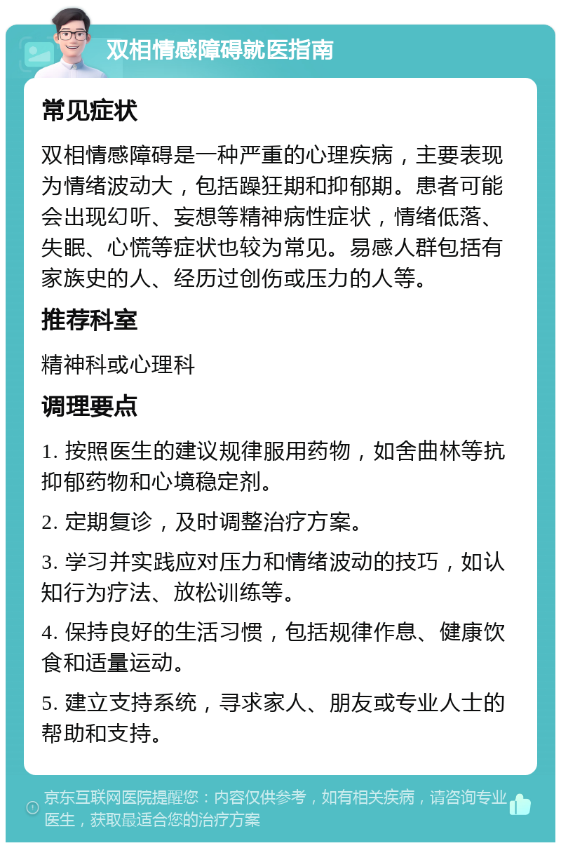 双相情感障碍就医指南 常见症状 双相情感障碍是一种严重的心理疾病，主要表现为情绪波动大，包括躁狂期和抑郁期。患者可能会出现幻听、妄想等精神病性症状，情绪低落、失眠、心慌等症状也较为常见。易感人群包括有家族史的人、经历过创伤或压力的人等。 推荐科室 精神科或心理科 调理要点 1. 按照医生的建议规律服用药物，如舍曲林等抗抑郁药物和心境稳定剂。 2. 定期复诊，及时调整治疗方案。 3. 学习并实践应对压力和情绪波动的技巧，如认知行为疗法、放松训练等。 4. 保持良好的生活习惯，包括规律作息、健康饮食和适量运动。 5. 建立支持系统，寻求家人、朋友或专业人士的帮助和支持。