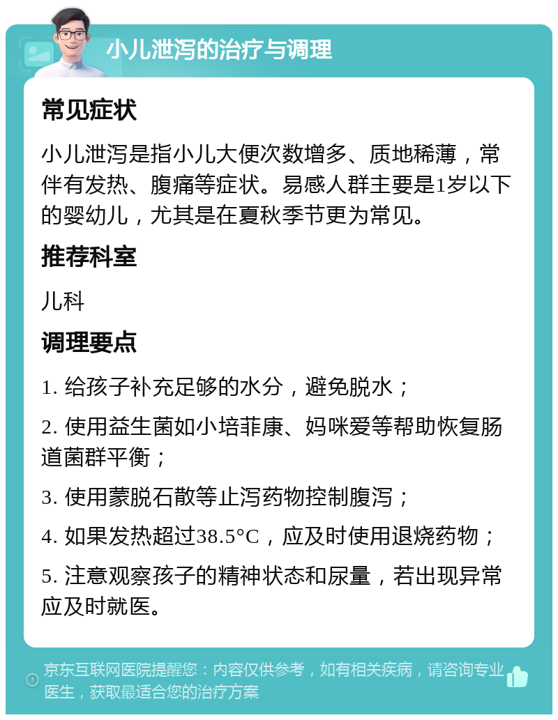 小儿泄泻的治疗与调理 常见症状 小儿泄泻是指小儿大便次数增多、质地稀薄，常伴有发热、腹痛等症状。易感人群主要是1岁以下的婴幼儿，尤其是在夏秋季节更为常见。 推荐科室 儿科 调理要点 1. 给孩子补充足够的水分，避免脱水； 2. 使用益生菌如小培菲康、妈咪爱等帮助恢复肠道菌群平衡； 3. 使用蒙脱石散等止泻药物控制腹泻； 4. 如果发热超过38.5°C，应及时使用退烧药物； 5. 注意观察孩子的精神状态和尿量，若出现异常应及时就医。