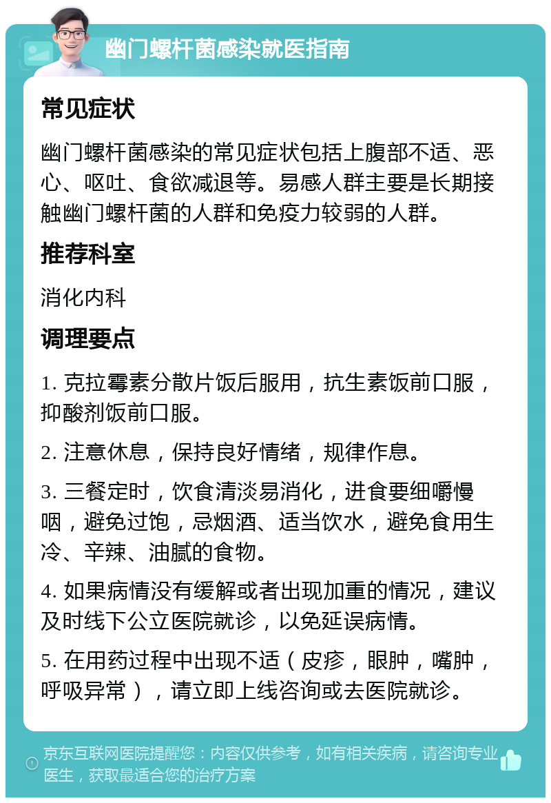 幽门螺杆菌感染就医指南 常见症状 幽门螺杆菌感染的常见症状包括上腹部不适、恶心、呕吐、食欲减退等。易感人群主要是长期接触幽门螺杆菌的人群和免疫力较弱的人群。 推荐科室 消化内科 调理要点 1. 克拉霉素分散片饭后服用，抗生素饭前口服，抑酸剂饭前口服。 2. 注意休息，保持良好情绪，规律作息。 3. 三餐定时，饮食清淡易消化，进食要细嚼慢咽，避免过饱，忌烟酒、适当饮水，避免食用生冷、辛辣、油腻的食物。 4. 如果病情没有缓解或者出现加重的情况，建议及时线下公立医院就诊，以免延误病情。 5. 在用药过程中出现不适（皮疹，眼肿，嘴肿，呼吸异常），请立即上线咨询或去医院就诊。