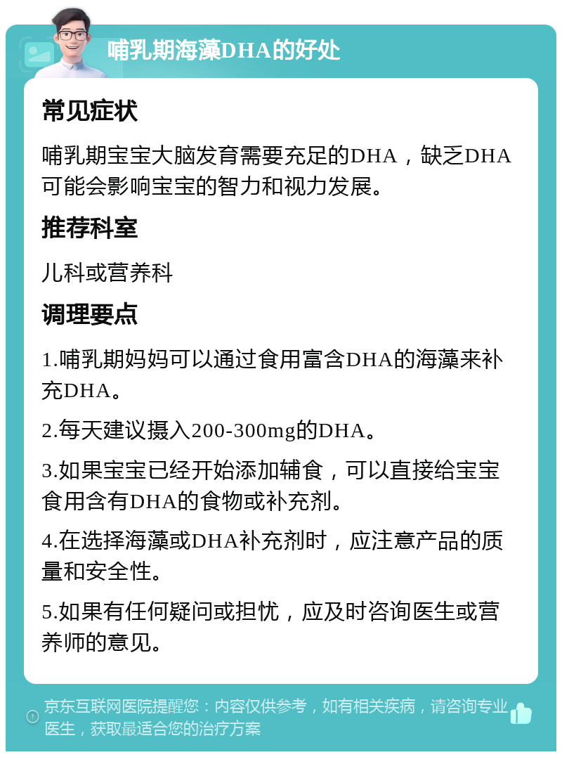 哺乳期海藻DHA的好处 常见症状 哺乳期宝宝大脑发育需要充足的DHA，缺乏DHA可能会影响宝宝的智力和视力发展。 推荐科室 儿科或营养科 调理要点 1.哺乳期妈妈可以通过食用富含DHA的海藻来补充DHA。 2.每天建议摄入200-300mg的DHA。 3.如果宝宝已经开始添加辅食，可以直接给宝宝食用含有DHA的食物或补充剂。 4.在选择海藻或DHA补充剂时，应注意产品的质量和安全性。 5.如果有任何疑问或担忧，应及时咨询医生或营养师的意见。