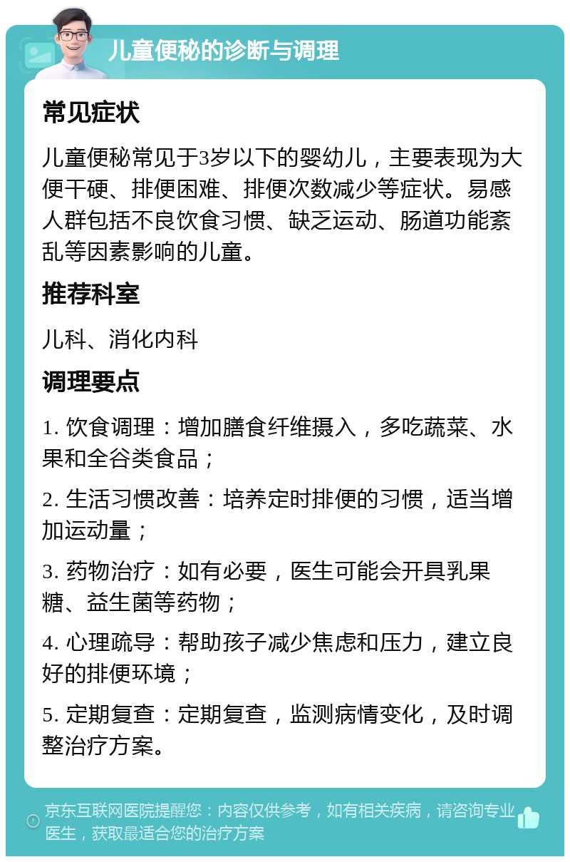 儿童便秘的诊断与调理 常见症状 儿童便秘常见于3岁以下的婴幼儿，主要表现为大便干硬、排便困难、排便次数减少等症状。易感人群包括不良饮食习惯、缺乏运动、肠道功能紊乱等因素影响的儿童。 推荐科室 儿科、消化内科 调理要点 1. 饮食调理：增加膳食纤维摄入，多吃蔬菜、水果和全谷类食品； 2. 生活习惯改善：培养定时排便的习惯，适当增加运动量； 3. 药物治疗：如有必要，医生可能会开具乳果糖、益生菌等药物； 4. 心理疏导：帮助孩子减少焦虑和压力，建立良好的排便环境； 5. 定期复查：定期复查，监测病情变化，及时调整治疗方案。