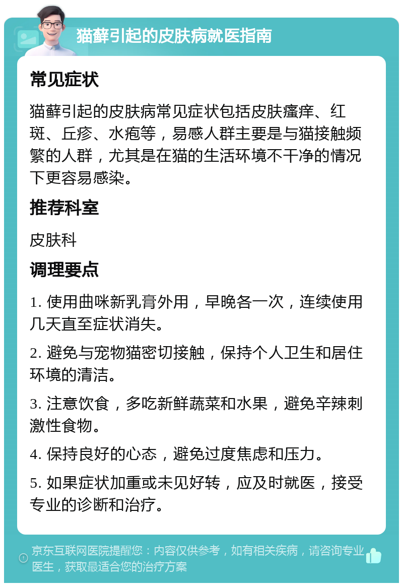 猫藓引起的皮肤病就医指南 常见症状 猫藓引起的皮肤病常见症状包括皮肤瘙痒、红斑、丘疹、水疱等，易感人群主要是与猫接触频繁的人群，尤其是在猫的生活环境不干净的情况下更容易感染。 推荐科室 皮肤科 调理要点 1. 使用曲咪新乳膏外用，早晚各一次，连续使用几天直至症状消失。 2. 避免与宠物猫密切接触，保持个人卫生和居住环境的清洁。 3. 注意饮食，多吃新鲜蔬菜和水果，避免辛辣刺激性食物。 4. 保持良好的心态，避免过度焦虑和压力。 5. 如果症状加重或未见好转，应及时就医，接受专业的诊断和治疗。