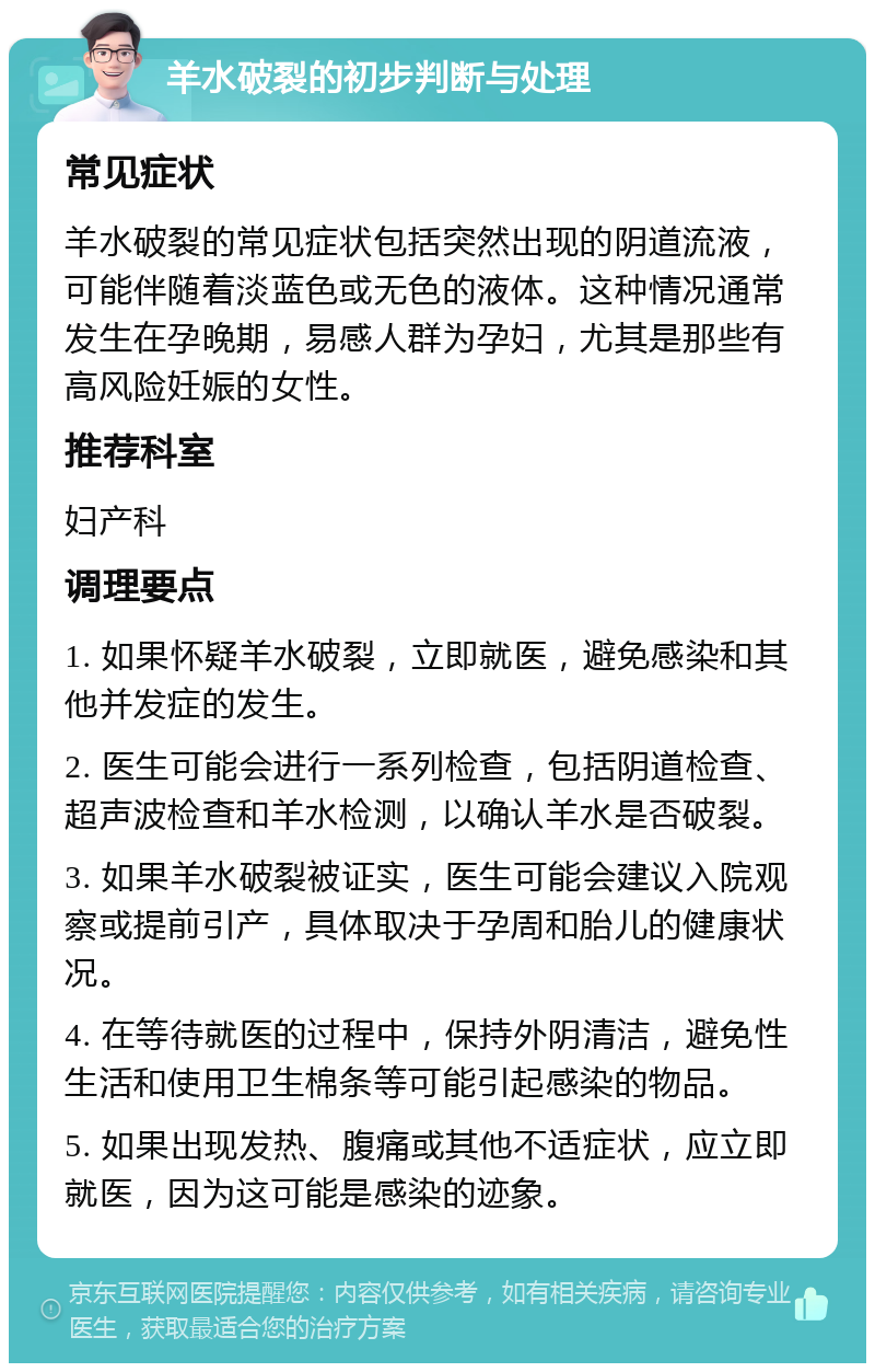 羊水破裂的初步判断与处理 常见症状 羊水破裂的常见症状包括突然出现的阴道流液，可能伴随着淡蓝色或无色的液体。这种情况通常发生在孕晚期，易感人群为孕妇，尤其是那些有高风险妊娠的女性。 推荐科室 妇产科 调理要点 1. 如果怀疑羊水破裂，立即就医，避免感染和其他并发症的发生。 2. 医生可能会进行一系列检查，包括阴道检查、超声波检查和羊水检测，以确认羊水是否破裂。 3. 如果羊水破裂被证实，医生可能会建议入院观察或提前引产，具体取决于孕周和胎儿的健康状况。 4. 在等待就医的过程中，保持外阴清洁，避免性生活和使用卫生棉条等可能引起感染的物品。 5. 如果出现发热、腹痛或其他不适症状，应立即就医，因为这可能是感染的迹象。