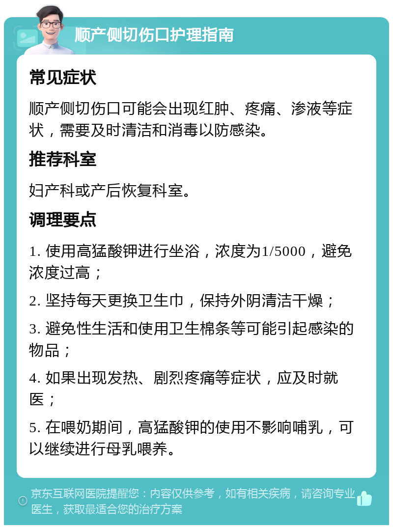 顺产侧切伤口护理指南 常见症状 顺产侧切伤口可能会出现红肿、疼痛、渗液等症状，需要及时清洁和消毒以防感染。 推荐科室 妇产科或产后恢复科室。 调理要点 1. 使用高猛酸钾进行坐浴，浓度为1/5000，避免浓度过高； 2. 坚持每天更换卫生巾，保持外阴清洁干燥； 3. 避免性生活和使用卫生棉条等可能引起感染的物品； 4. 如果出现发热、剧烈疼痛等症状，应及时就医； 5. 在喂奶期间，高猛酸钾的使用不影响哺乳，可以继续进行母乳喂养。