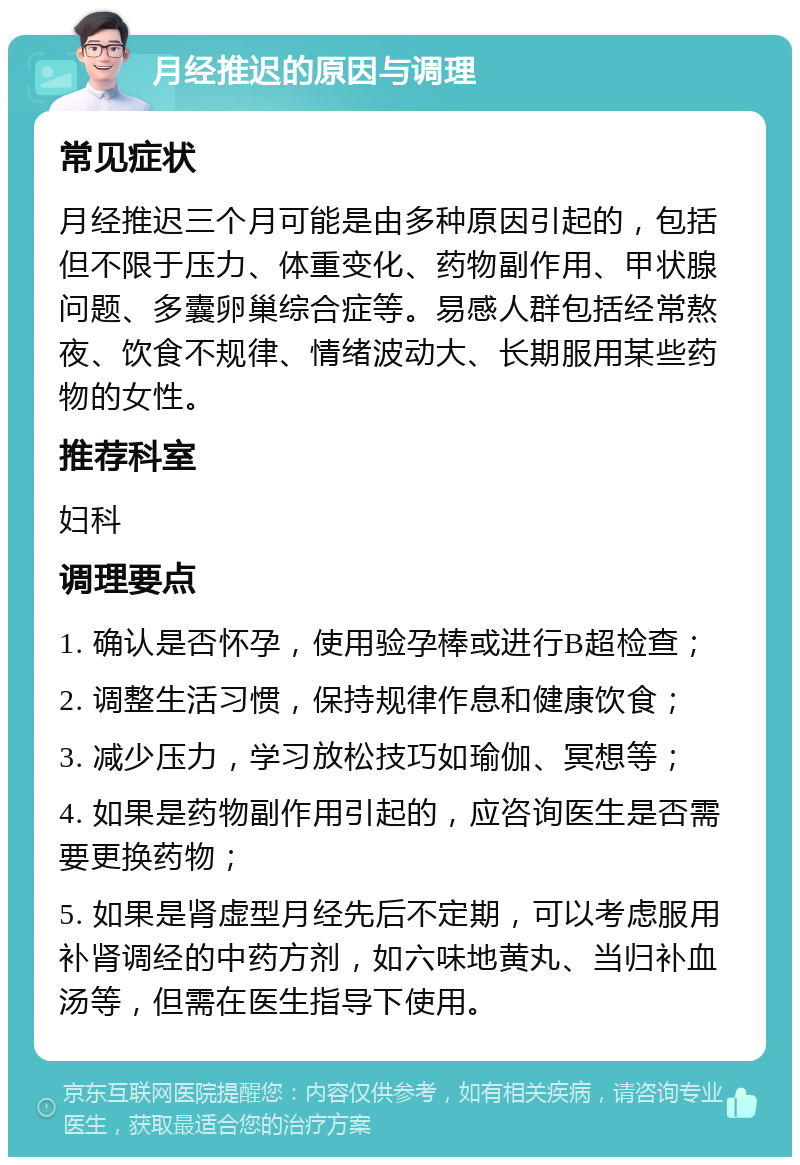 月经推迟的原因与调理 常见症状 月经推迟三个月可能是由多种原因引起的，包括但不限于压力、体重变化、药物副作用、甲状腺问题、多囊卵巢综合症等。易感人群包括经常熬夜、饮食不规律、情绪波动大、长期服用某些药物的女性。 推荐科室 妇科 调理要点 1. 确认是否怀孕，使用验孕棒或进行B超检查； 2. 调整生活习惯，保持规律作息和健康饮食； 3. 减少压力，学习放松技巧如瑜伽、冥想等； 4. 如果是药物副作用引起的，应咨询医生是否需要更换药物； 5. 如果是肾虚型月经先后不定期，可以考虑服用补肾调经的中药方剂，如六味地黄丸、当归补血汤等，但需在医生指导下使用。