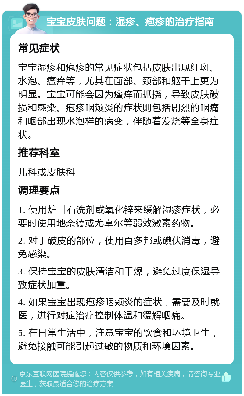 宝宝皮肤问题：湿疹、疱疹的治疗指南 常见症状 宝宝湿疹和疱疹的常见症状包括皮肤出现红斑、水泡、瘙痒等，尤其在面部、颈部和躯干上更为明显。宝宝可能会因为瘙痒而抓挠，导致皮肤破损和感染。疱疹咽颊炎的症状则包括剧烈的咽痛和咽部出现水泡样的病变，伴随着发烧等全身症状。 推荐科室 儿科或皮肤科 调理要点 1. 使用炉甘石洗剂或氧化锌来缓解湿疹症状，必要时使用地奈德或尤卓尔等弱效激素药物。 2. 对于破皮的部位，使用百多邦或碘伏消毒，避免感染。 3. 保持宝宝的皮肤清洁和干燥，避免过度保湿导致症状加重。 4. 如果宝宝出现疱疹咽颊炎的症状，需要及时就医，进行对症治疗控制体温和缓解咽痛。 5. 在日常生活中，注意宝宝的饮食和环境卫生，避免接触可能引起过敏的物质和环境因素。