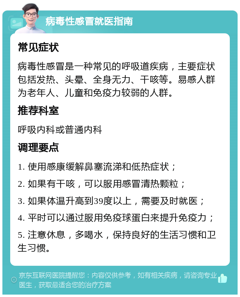 病毒性感冒就医指南 常见症状 病毒性感冒是一种常见的呼吸道疾病，主要症状包括发热、头晕、全身无力、干咳等。易感人群为老年人、儿童和免疫力较弱的人群。 推荐科室 呼吸内科或普通内科 调理要点 1. 使用感康缓解鼻塞流涕和低热症状； 2. 如果有干咳，可以服用感冒清热颗粒； 3. 如果体温升高到39度以上，需要及时就医； 4. 平时可以通过服用免疫球蛋白来提升免疫力； 5. 注意休息，多喝水，保持良好的生活习惯和卫生习惯。