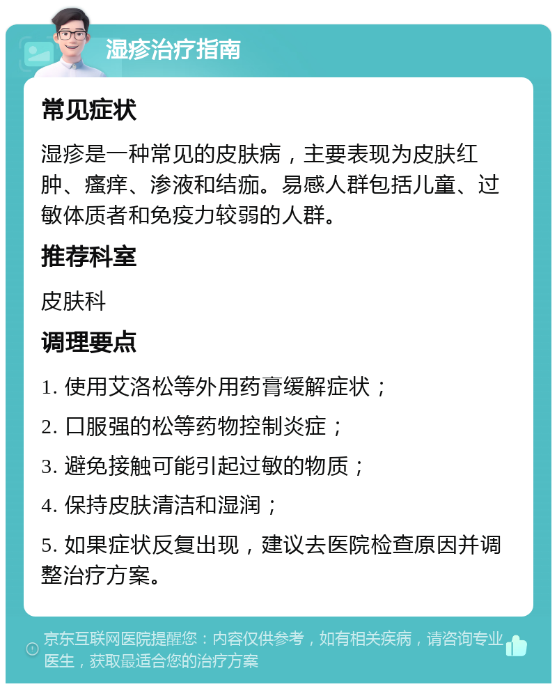 湿疹治疗指南 常见症状 湿疹是一种常见的皮肤病，主要表现为皮肤红肿、瘙痒、渗液和结痂。易感人群包括儿童、过敏体质者和免疫力较弱的人群。 推荐科室 皮肤科 调理要点 1. 使用艾洛松等外用药膏缓解症状； 2. 口服强的松等药物控制炎症； 3. 避免接触可能引起过敏的物质； 4. 保持皮肤清洁和湿润； 5. 如果症状反复出现，建议去医院检查原因并调整治疗方案。