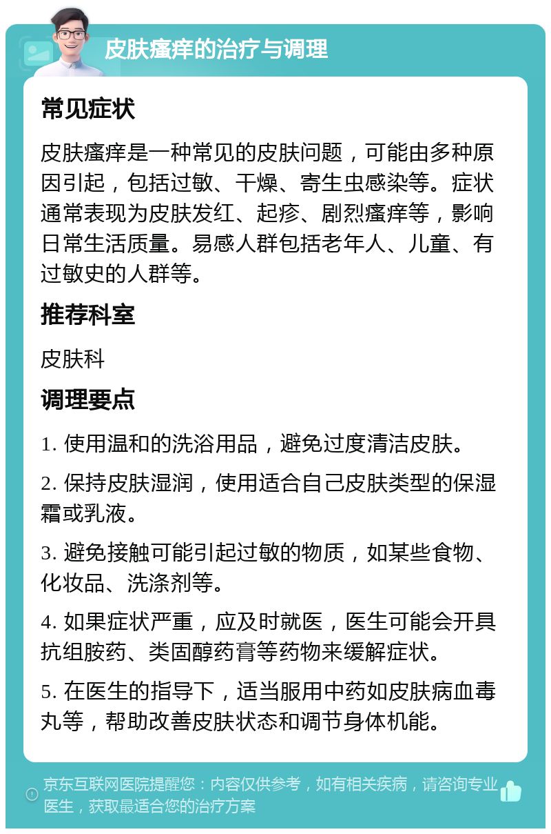 皮肤瘙痒的治疗与调理 常见症状 皮肤瘙痒是一种常见的皮肤问题，可能由多种原因引起，包括过敏、干燥、寄生虫感染等。症状通常表现为皮肤发红、起疹、剧烈瘙痒等，影响日常生活质量。易感人群包括老年人、儿童、有过敏史的人群等。 推荐科室 皮肤科 调理要点 1. 使用温和的洗浴用品，避免过度清洁皮肤。 2. 保持皮肤湿润，使用适合自己皮肤类型的保湿霜或乳液。 3. 避免接触可能引起过敏的物质，如某些食物、化妆品、洗涤剂等。 4. 如果症状严重，应及时就医，医生可能会开具抗组胺药、类固醇药膏等药物来缓解症状。 5. 在医生的指导下，适当服用中药如皮肤病血毒丸等，帮助改善皮肤状态和调节身体机能。