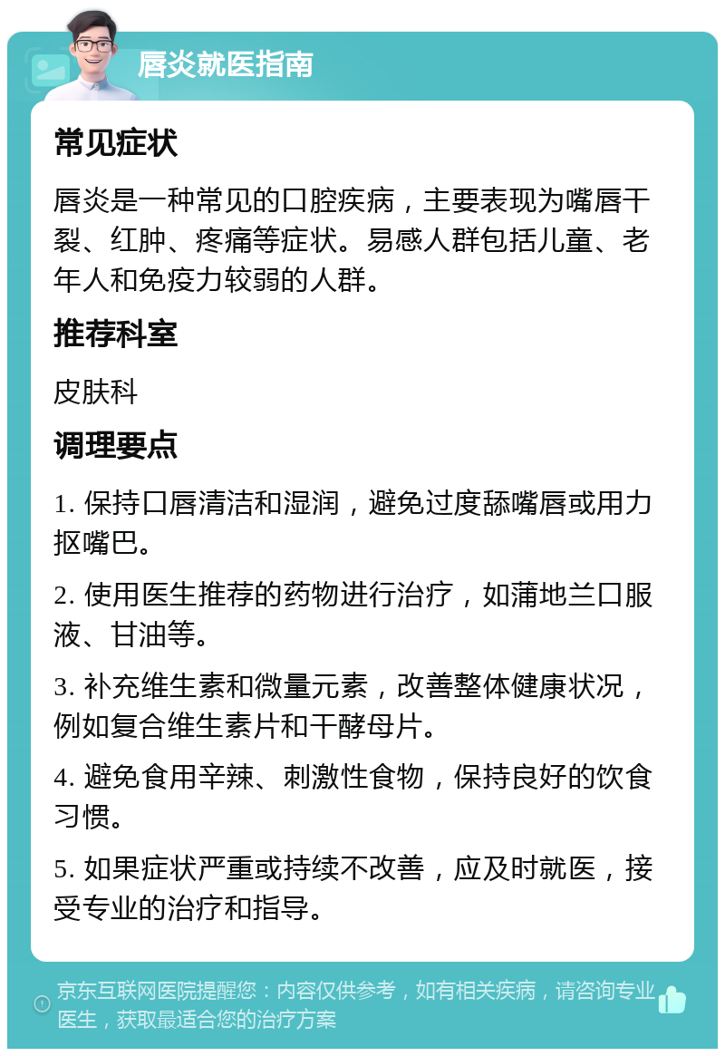 唇炎就医指南 常见症状 唇炎是一种常见的口腔疾病，主要表现为嘴唇干裂、红肿、疼痛等症状。易感人群包括儿童、老年人和免疫力较弱的人群。 推荐科室 皮肤科 调理要点 1. 保持口唇清洁和湿润，避免过度舔嘴唇或用力抠嘴巴。 2. 使用医生推荐的药物进行治疗，如蒲地兰口服液、甘油等。 3. 补充维生素和微量元素，改善整体健康状况，例如复合维生素片和干酵母片。 4. 避免食用辛辣、刺激性食物，保持良好的饮食习惯。 5. 如果症状严重或持续不改善，应及时就医，接受专业的治疗和指导。