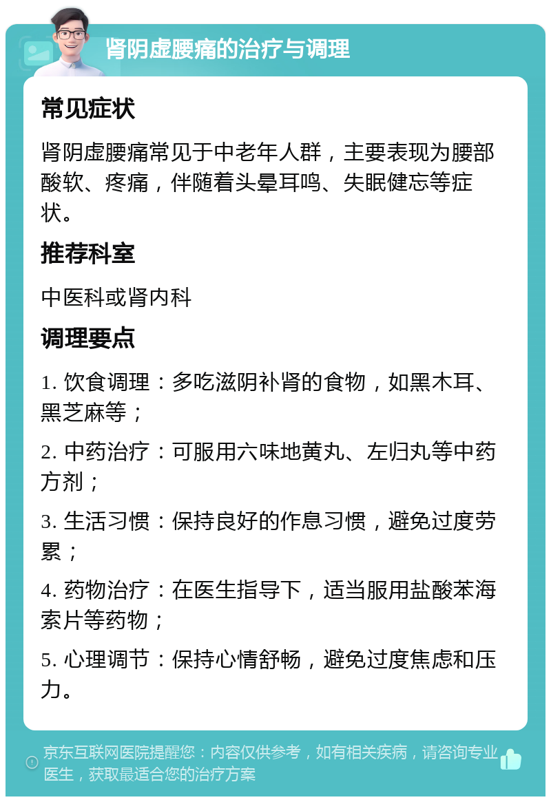 肾阴虚腰痛的治疗与调理 常见症状 肾阴虚腰痛常见于中老年人群，主要表现为腰部酸软、疼痛，伴随着头晕耳鸣、失眠健忘等症状。 推荐科室 中医科或肾内科 调理要点 1. 饮食调理：多吃滋阴补肾的食物，如黑木耳、黑芝麻等； 2. 中药治疗：可服用六味地黄丸、左归丸等中药方剂； 3. 生活习惯：保持良好的作息习惯，避免过度劳累； 4. 药物治疗：在医生指导下，适当服用盐酸苯海索片等药物； 5. 心理调节：保持心情舒畅，避免过度焦虑和压力。