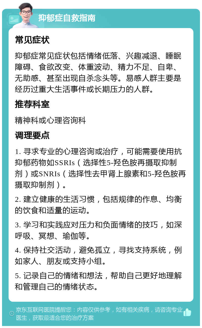 抑郁症自救指南 常见症状 抑郁症常见症状包括情绪低落、兴趣减退、睡眠障碍、食欲改变、体重波动、精力不足、自卑、无助感、甚至出现自杀念头等。易感人群主要是经历过重大生活事件或长期压力的人群。 推荐科室 精神科或心理咨询科 调理要点 1. 寻求专业的心理咨询或治疗，可能需要使用抗抑郁药物如SSRIs（选择性5-羟色胺再摄取抑制剂）或SNRIs（选择性去甲肾上腺素和5-羟色胺再摄取抑制剂）。 2. 建立健康的生活习惯，包括规律的作息、均衡的饮食和适量的运动。 3. 学习和实践应对压力和负面情绪的技巧，如深呼吸、冥想、瑜伽等。 4. 保持社交活动，避免孤立，寻找支持系统，例如家人、朋友或支持小组。 5. 记录自己的情绪和想法，帮助自己更好地理解和管理自己的情绪状态。