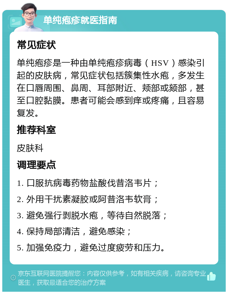 单纯疱疹就医指南 常见症状 单纯疱疹是一种由单纯疱疹病毒（HSV）感染引起的皮肤病，常见症状包括簇集性水疱，多发生在口唇周围、鼻周、耳部附近、颊部或颏部，甚至口腔黏膜。患者可能会感到痒或疼痛，且容易复发。 推荐科室 皮肤科 调理要点 1. 口服抗病毒药物盐酸伐昔洛韦片； 2. 外用干扰素凝胶或阿昔洛韦软膏； 3. 避免强行剥脱水疱，等待自然脱落； 4. 保持局部清洁，避免感染； 5. 加强免疫力，避免过度疲劳和压力。