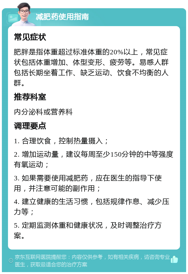 减肥药使用指南 常见症状 肥胖是指体重超过标准体重的20%以上，常见症状包括体重增加、体型变形、疲劳等。易感人群包括长期坐着工作、缺乏运动、饮食不均衡的人群。 推荐科室 内分泌科或营养科 调理要点 1. 合理饮食，控制热量摄入； 2. 增加运动量，建议每周至少150分钟的中等强度有氧运动； 3. 如果需要使用减肥药，应在医生的指导下使用，并注意可能的副作用； 4. 建立健康的生活习惯，包括规律作息、减少压力等； 5. 定期监测体重和健康状况，及时调整治疗方案。