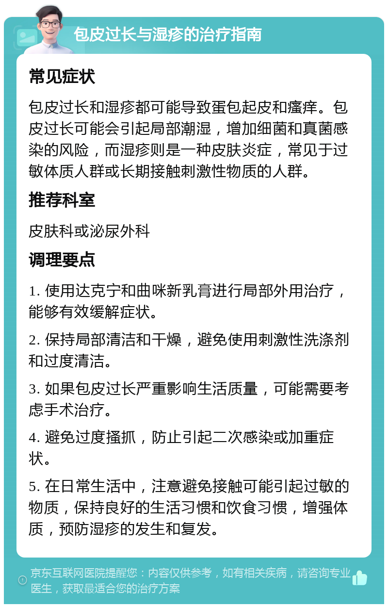 包皮过长与湿疹的治疗指南 常见症状 包皮过长和湿疹都可能导致蛋包起皮和瘙痒。包皮过长可能会引起局部潮湿，增加细菌和真菌感染的风险，而湿疹则是一种皮肤炎症，常见于过敏体质人群或长期接触刺激性物质的人群。 推荐科室 皮肤科或泌尿外科 调理要点 1. 使用达克宁和曲咪新乳膏进行局部外用治疗，能够有效缓解症状。 2. 保持局部清洁和干燥，避免使用刺激性洗涤剂和过度清洁。 3. 如果包皮过长严重影响生活质量，可能需要考虑手术治疗。 4. 避免过度搔抓，防止引起二次感染或加重症状。 5. 在日常生活中，注意避免接触可能引起过敏的物质，保持良好的生活习惯和饮食习惯，增强体质，预防湿疹的发生和复发。