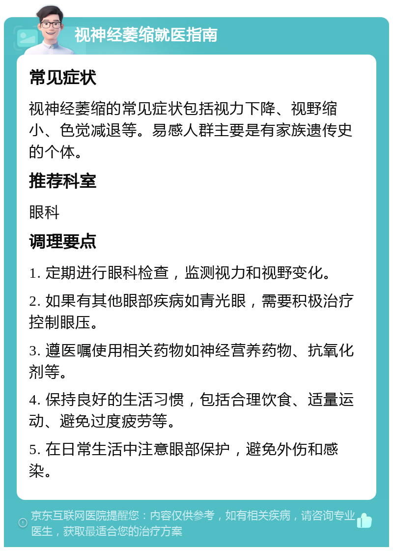 视神经萎缩就医指南 常见症状 视神经萎缩的常见症状包括视力下降、视野缩小、色觉减退等。易感人群主要是有家族遗传史的个体。 推荐科室 眼科 调理要点 1. 定期进行眼科检查，监测视力和视野变化。 2. 如果有其他眼部疾病如青光眼，需要积极治疗控制眼压。 3. 遵医嘱使用相关药物如神经营养药物、抗氧化剂等。 4. 保持良好的生活习惯，包括合理饮食、适量运动、避免过度疲劳等。 5. 在日常生活中注意眼部保护，避免外伤和感染。