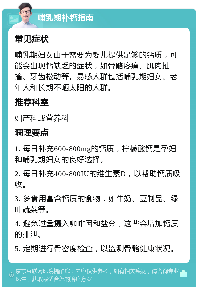 哺乳期补钙指南 常见症状 哺乳期妇女由于需要为婴儿提供足够的钙质，可能会出现钙缺乏的症状，如骨骼疼痛、肌肉抽搐、牙齿松动等。易感人群包括哺乳期妇女、老年人和长期不晒太阳的人群。 推荐科室 妇产科或营养科 调理要点 1. 每日补充600-800mg的钙质，柠檬酸钙是孕妇和哺乳期妇女的良好选择。 2. 每日补充400-800IU的维生素D，以帮助钙质吸收。 3. 多食用富含钙质的食物，如牛奶、豆制品、绿叶蔬菜等。 4. 避免过量摄入咖啡因和盐分，这些会增加钙质的排泄。 5. 定期进行骨密度检查，以监测骨骼健康状况。