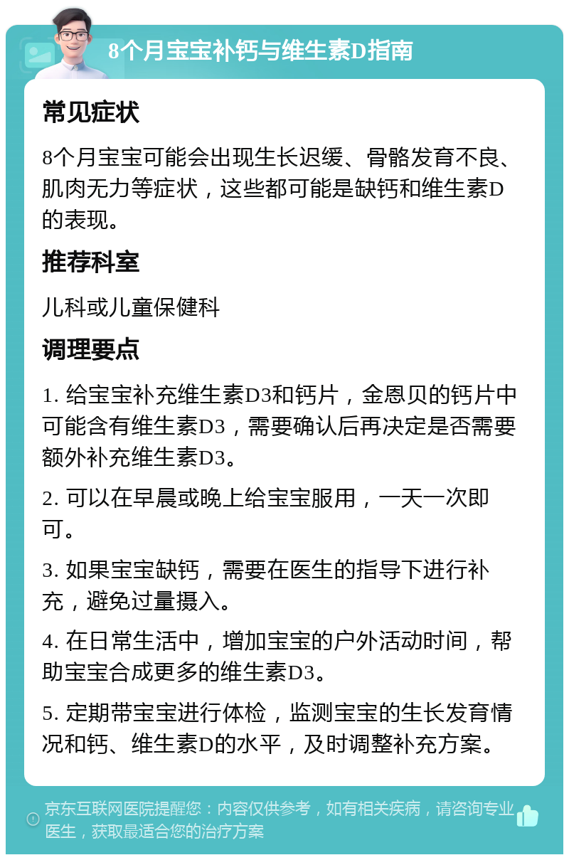 8个月宝宝补钙与维生素D指南 常见症状 8个月宝宝可能会出现生长迟缓、骨骼发育不良、肌肉无力等症状，这些都可能是缺钙和维生素D的表现。 推荐科室 儿科或儿童保健科 调理要点 1. 给宝宝补充维生素D3和钙片，金恩贝的钙片中可能含有维生素D3，需要确认后再决定是否需要额外补充维生素D3。 2. 可以在早晨或晚上给宝宝服用，一天一次即可。 3. 如果宝宝缺钙，需要在医生的指导下进行补充，避免过量摄入。 4. 在日常生活中，增加宝宝的户外活动时间，帮助宝宝合成更多的维生素D3。 5. 定期带宝宝进行体检，监测宝宝的生长发育情况和钙、维生素D的水平，及时调整补充方案。