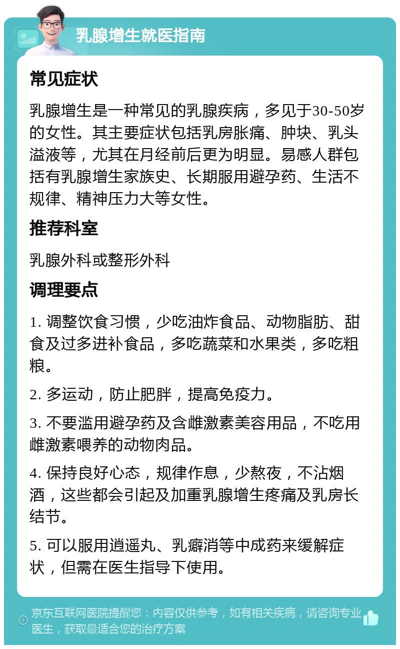 乳腺增生就医指南 常见症状 乳腺增生是一种常见的乳腺疾病，多见于30-50岁的女性。其主要症状包括乳房胀痛、肿块、乳头溢液等，尤其在月经前后更为明显。易感人群包括有乳腺增生家族史、长期服用避孕药、生活不规律、精神压力大等女性。 推荐科室 乳腺外科或整形外科 调理要点 1. 调整饮食习惯，少吃油炸食品、动物脂肪、甜食及过多进补食品，多吃蔬菜和水果类，多吃粗粮。 2. 多运动，防止肥胖，提高免疫力。 3. 不要滥用避孕药及含雌激素美容用品，不吃用雌激素喂养的动物肉品。 4. 保持良好心态，规律作息，少熬夜，不沾烟酒，这些都会引起及加重乳腺增生疼痛及乳房长结节。 5. 可以服用逍遥丸、乳癖消等中成药来缓解症状，但需在医生指导下使用。