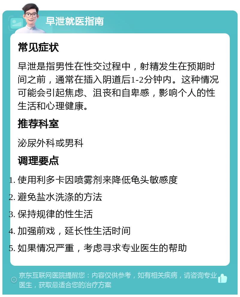 早泄就医指南 常见症状 早泄是指男性在性交过程中，射精发生在预期时间之前，通常在插入阴道后1-2分钟内。这种情况可能会引起焦虑、沮丧和自卑感，影响个人的性生活和心理健康。 推荐科室 泌尿外科或男科 调理要点 使用利多卡因喷雾剂来降低龟头敏感度 避免盐水洗涤的方法 保持规律的性生活 加强前戏，延长性生活时间 如果情况严重，考虑寻求专业医生的帮助