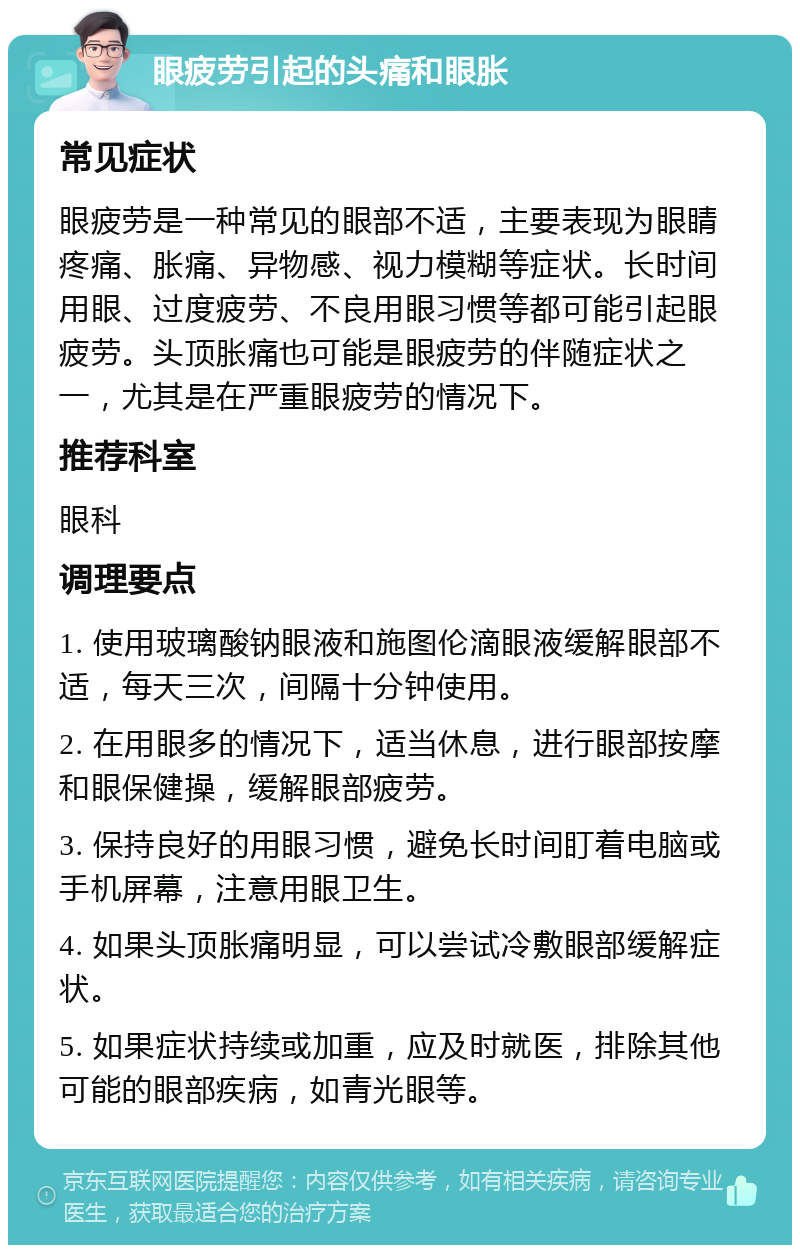 眼疲劳引起的头痛和眼胀 常见症状 眼疲劳是一种常见的眼部不适，主要表现为眼睛疼痛、胀痛、异物感、视力模糊等症状。长时间用眼、过度疲劳、不良用眼习惯等都可能引起眼疲劳。头顶胀痛也可能是眼疲劳的伴随症状之一，尤其是在严重眼疲劳的情况下。 推荐科室 眼科 调理要点 1. 使用玻璃酸钠眼液和施图伦滴眼液缓解眼部不适，每天三次，间隔十分钟使用。 2. 在用眼多的情况下，适当休息，进行眼部按摩和眼保健操，缓解眼部疲劳。 3. 保持良好的用眼习惯，避免长时间盯着电脑或手机屏幕，注意用眼卫生。 4. 如果头顶胀痛明显，可以尝试冷敷眼部缓解症状。 5. 如果症状持续或加重，应及时就医，排除其他可能的眼部疾病，如青光眼等。