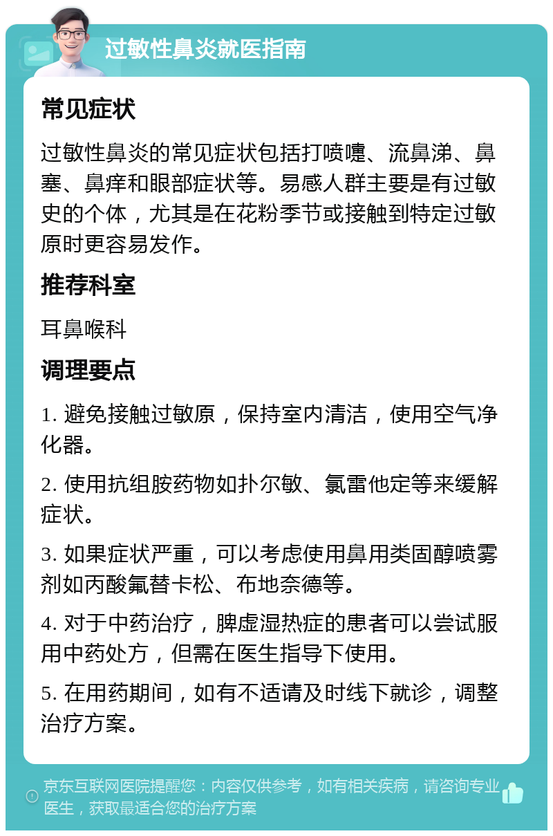 过敏性鼻炎就医指南 常见症状 过敏性鼻炎的常见症状包括打喷嚏、流鼻涕、鼻塞、鼻痒和眼部症状等。易感人群主要是有过敏史的个体，尤其是在花粉季节或接触到特定过敏原时更容易发作。 推荐科室 耳鼻喉科 调理要点 1. 避免接触过敏原，保持室内清洁，使用空气净化器。 2. 使用抗组胺药物如扑尔敏、氯雷他定等来缓解症状。 3. 如果症状严重，可以考虑使用鼻用类固醇喷雾剂如丙酸氟替卡松、布地奈德等。 4. 对于中药治疗，脾虚湿热症的患者可以尝试服用中药处方，但需在医生指导下使用。 5. 在用药期间，如有不适请及时线下就诊，调整治疗方案。