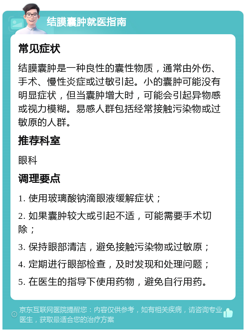 结膜囊肿就医指南 常见症状 结膜囊肿是一种良性的囊性物质，通常由外伤、手术、慢性炎症或过敏引起。小的囊肿可能没有明显症状，但当囊肿增大时，可能会引起异物感或视力模糊。易感人群包括经常接触污染物或过敏原的人群。 推荐科室 眼科 调理要点 1. 使用玻璃酸钠滴眼液缓解症状； 2. 如果囊肿较大或引起不适，可能需要手术切除； 3. 保持眼部清洁，避免接触污染物或过敏原； 4. 定期进行眼部检查，及时发现和处理问题； 5. 在医生的指导下使用药物，避免自行用药。