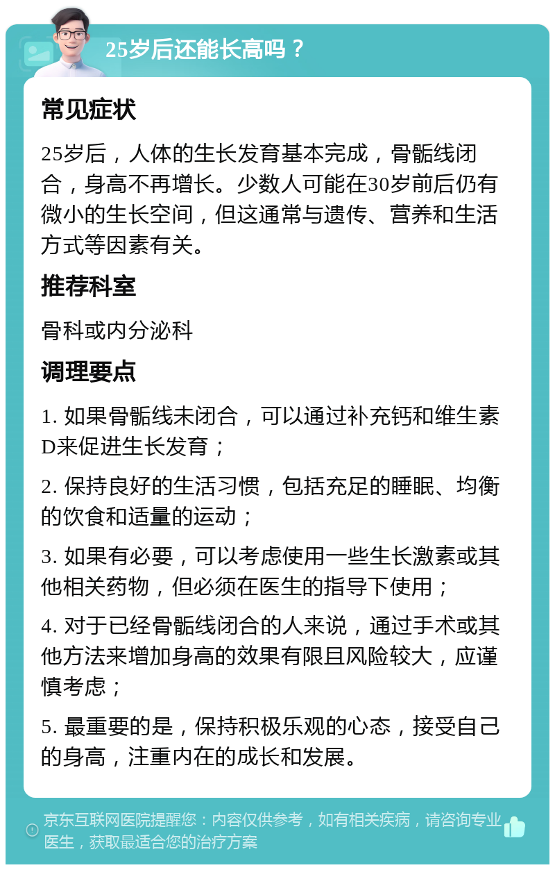 25岁后还能长高吗？ 常见症状 25岁后，人体的生长发育基本完成，骨骺线闭合，身高不再增长。少数人可能在30岁前后仍有微小的生长空间，但这通常与遗传、营养和生活方式等因素有关。 推荐科室 骨科或内分泌科 调理要点 1. 如果骨骺线未闭合，可以通过补充钙和维生素D来促进生长发育； 2. 保持良好的生活习惯，包括充足的睡眠、均衡的饮食和适量的运动； 3. 如果有必要，可以考虑使用一些生长激素或其他相关药物，但必须在医生的指导下使用； 4. 对于已经骨骺线闭合的人来说，通过手术或其他方法来增加身高的效果有限且风险较大，应谨慎考虑； 5. 最重要的是，保持积极乐观的心态，接受自己的身高，注重内在的成长和发展。