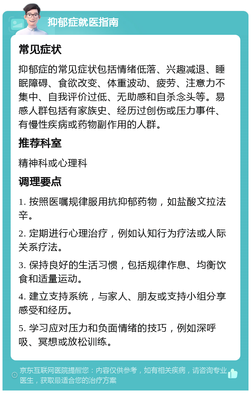 抑郁症就医指南 常见症状 抑郁症的常见症状包括情绪低落、兴趣减退、睡眠障碍、食欲改变、体重波动、疲劳、注意力不集中、自我评价过低、无助感和自杀念头等。易感人群包括有家族史、经历过创伤或压力事件、有慢性疾病或药物副作用的人群。 推荐科室 精神科或心理科 调理要点 1. 按照医嘱规律服用抗抑郁药物，如盐酸文拉法辛。 2. 定期进行心理治疗，例如认知行为疗法或人际关系疗法。 3. 保持良好的生活习惯，包括规律作息、均衡饮食和适量运动。 4. 建立支持系统，与家人、朋友或支持小组分享感受和经历。 5. 学习应对压力和负面情绪的技巧，例如深呼吸、冥想或放松训练。