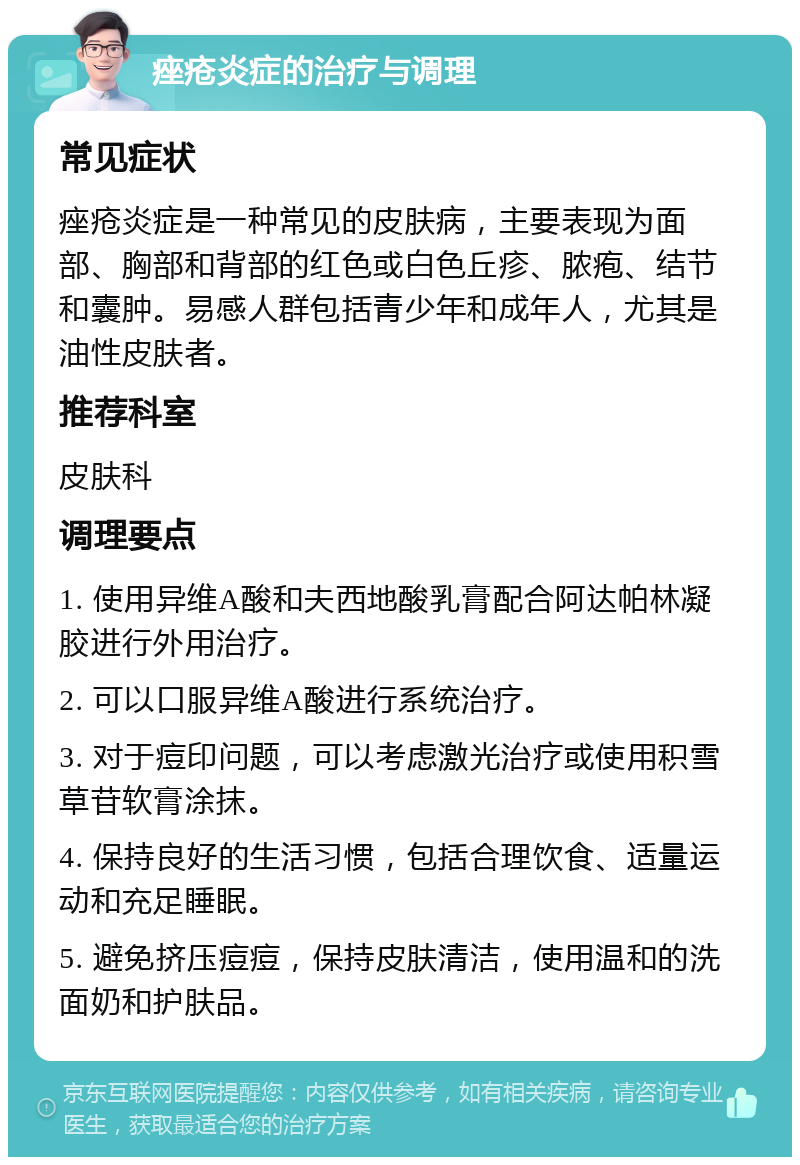 痤疮炎症的治疗与调理 常见症状 痤疮炎症是一种常见的皮肤病，主要表现为面部、胸部和背部的红色或白色丘疹、脓疱、结节和囊肿。易感人群包括青少年和成年人，尤其是油性皮肤者。 推荐科室 皮肤科 调理要点 1. 使用异维A酸和夫西地酸乳膏配合阿达帕林凝胶进行外用治疗。 2. 可以口服异维A酸进行系统治疗。 3. 对于痘印问题，可以考虑激光治疗或使用积雪草苷软膏涂抹。 4. 保持良好的生活习惯，包括合理饮食、适量运动和充足睡眠。 5. 避免挤压痘痘，保持皮肤清洁，使用温和的洗面奶和护肤品。