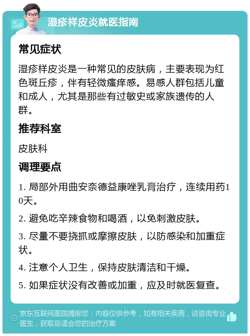 湿疹样皮炎就医指南 常见症状 湿疹样皮炎是一种常见的皮肤病，主要表现为红色斑丘疹，伴有轻微瘙痒感。易感人群包括儿童和成人，尤其是那些有过敏史或家族遗传的人群。 推荐科室 皮肤科 调理要点 1. 局部外用曲安奈德益康唑乳膏治疗，连续用药10天。 2. 避免吃辛辣食物和喝酒，以免刺激皮肤。 3. 尽量不要挠抓或摩擦皮肤，以防感染和加重症状。 4. 注意个人卫生，保持皮肤清洁和干燥。 5. 如果症状没有改善或加重，应及时就医复查。