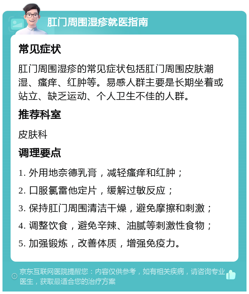 肛门周围湿疹就医指南 常见症状 肛门周围湿疹的常见症状包括肛门周围皮肤潮湿、瘙痒、红肿等。易感人群主要是长期坐着或站立、缺乏运动、个人卫生不佳的人群。 推荐科室 皮肤科 调理要点 1. 外用地奈德乳膏，减轻瘙痒和红肿； 2. 口服氯雷他定片，缓解过敏反应； 3. 保持肛门周围清洁干燥，避免摩擦和刺激； 4. 调整饮食，避免辛辣、油腻等刺激性食物； 5. 加强锻炼，改善体质，增强免疫力。