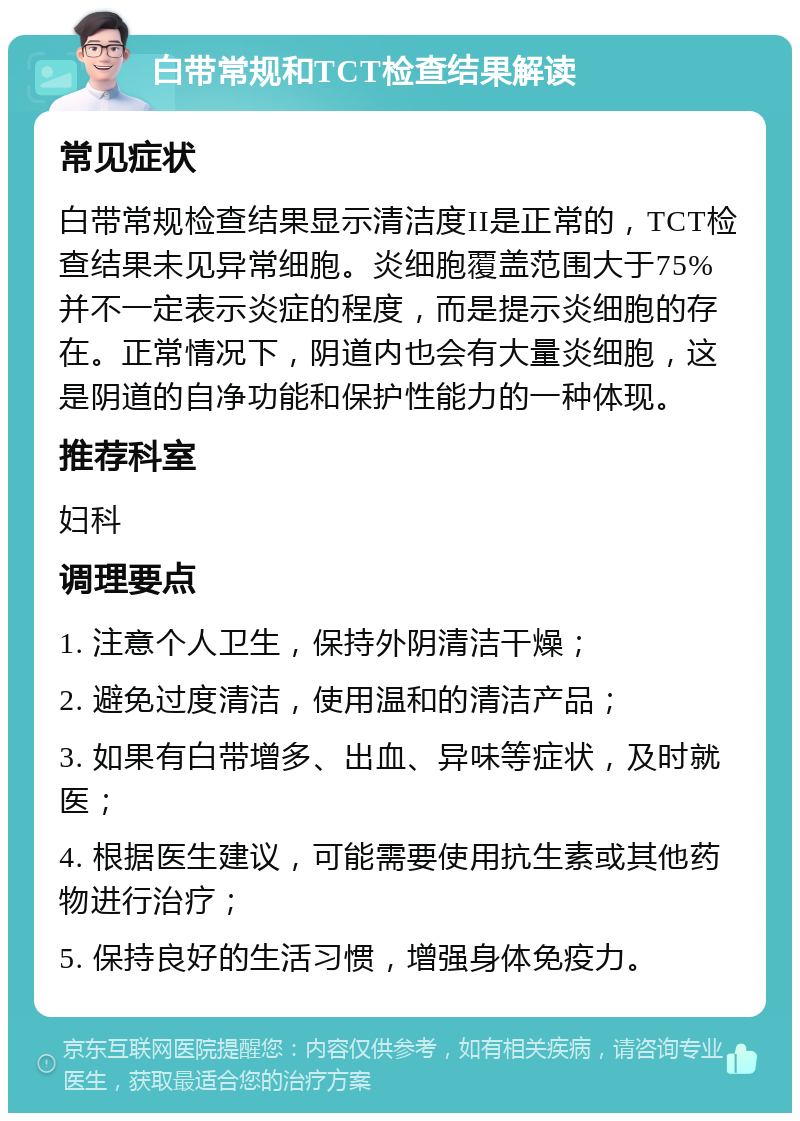 白带常规和TCT检查结果解读 常见症状 白带常规检查结果显示清洁度II是正常的，TCT检查结果未见异常细胞。炎细胞覆盖范围大于75%并不一定表示炎症的程度，而是提示炎细胞的存在。正常情况下，阴道内也会有大量炎细胞，这是阴道的自净功能和保护性能力的一种体现。 推荐科室 妇科 调理要点 1. 注意个人卫生，保持外阴清洁干燥； 2. 避免过度清洁，使用温和的清洁产品； 3. 如果有白带增多、出血、异味等症状，及时就医； 4. 根据医生建议，可能需要使用抗生素或其他药物进行治疗； 5. 保持良好的生活习惯，增强身体免疫力。