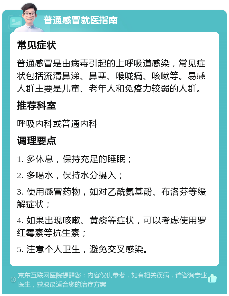 普通感冒就医指南 常见症状 普通感冒是由病毒引起的上呼吸道感染，常见症状包括流清鼻涕、鼻塞、喉咙痛、咳嗽等。易感人群主要是儿童、老年人和免疫力较弱的人群。 推荐科室 呼吸内科或普通内科 调理要点 1. 多休息，保持充足的睡眠； 2. 多喝水，保持水分摄入； 3. 使用感冒药物，如对乙酰氨基酚、布洛芬等缓解症状； 4. 如果出现咳嗽、黄痰等症状，可以考虑使用罗红霉素等抗生素； 5. 注意个人卫生，避免交叉感染。