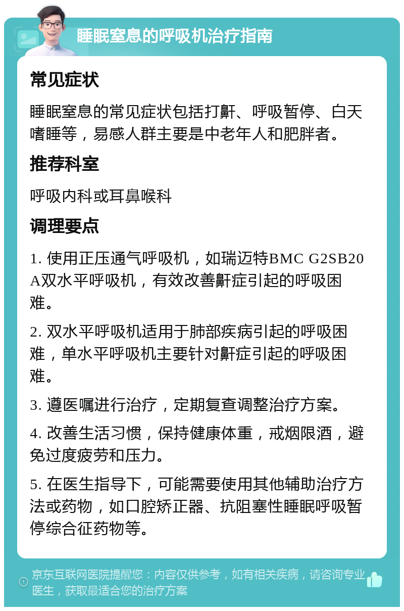 睡眠窒息的呼吸机治疗指南 常见症状 睡眠窒息的常见症状包括打鼾、呼吸暂停、白天嗜睡等，易感人群主要是中老年人和肥胖者。 推荐科室 呼吸内科或耳鼻喉科 调理要点 1. 使用正压通气呼吸机，如瑞迈特BMC G2SB20A双水平呼吸机，有效改善鼾症引起的呼吸困难。 2. 双水平呼吸机适用于肺部疾病引起的呼吸困难，单水平呼吸机主要针对鼾症引起的呼吸困难。 3. 遵医嘱进行治疗，定期复查调整治疗方案。 4. 改善生活习惯，保持健康体重，戒烟限酒，避免过度疲劳和压力。 5. 在医生指导下，可能需要使用其他辅助治疗方法或药物，如口腔矫正器、抗阻塞性睡眠呼吸暂停综合征药物等。