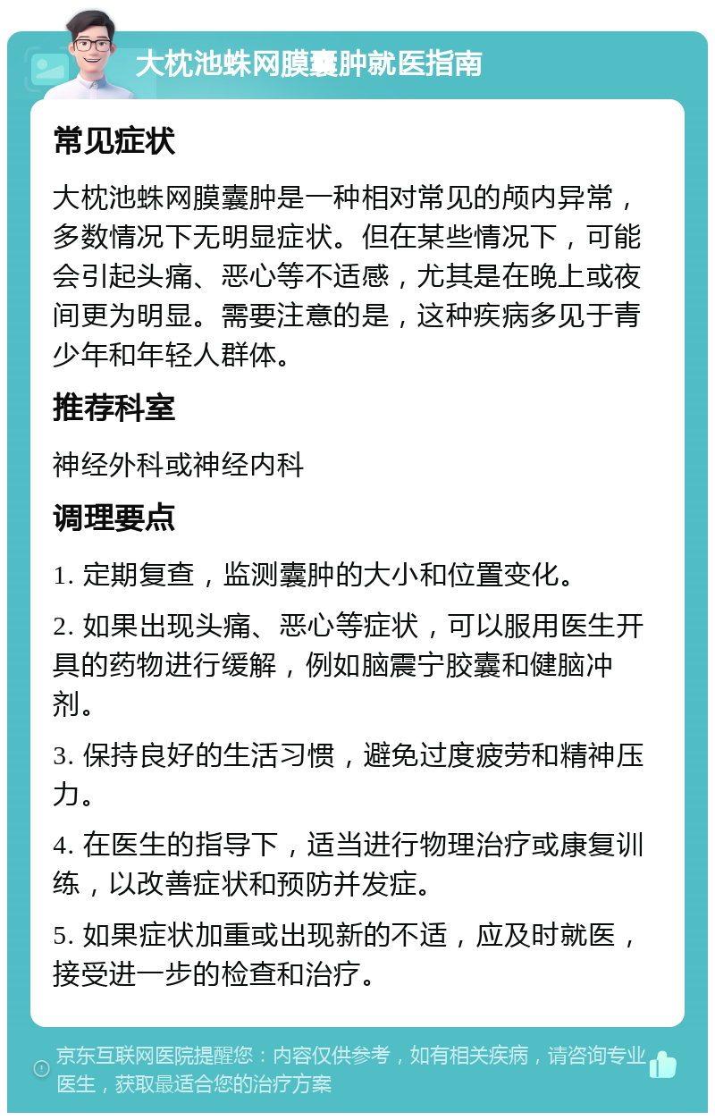 大枕池蛛网膜囊肿就医指南 常见症状 大枕池蛛网膜囊肿是一种相对常见的颅内异常，多数情况下无明显症状。但在某些情况下，可能会引起头痛、恶心等不适感，尤其是在晚上或夜间更为明显。需要注意的是，这种疾病多见于青少年和年轻人群体。 推荐科室 神经外科或神经内科 调理要点 1. 定期复查，监测囊肿的大小和位置变化。 2. 如果出现头痛、恶心等症状，可以服用医生开具的药物进行缓解，例如脑震宁胶囊和健脑冲剂。 3. 保持良好的生活习惯，避免过度疲劳和精神压力。 4. 在医生的指导下，适当进行物理治疗或康复训练，以改善症状和预防并发症。 5. 如果症状加重或出现新的不适，应及时就医，接受进一步的检查和治疗。