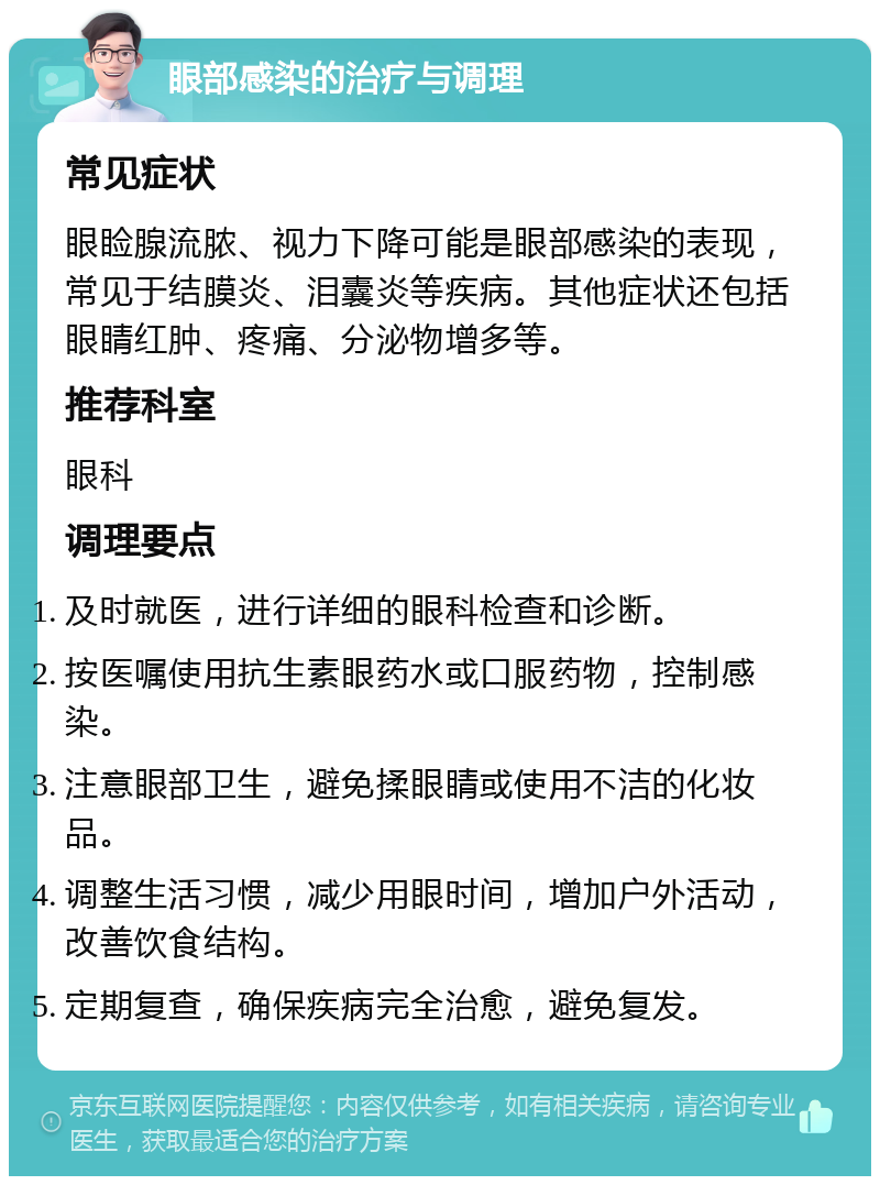 眼部感染的治疗与调理 常见症状 眼睑腺流脓、视力下降可能是眼部感染的表现，常见于结膜炎、泪囊炎等疾病。其他症状还包括眼睛红肿、疼痛、分泌物增多等。 推荐科室 眼科 调理要点 及时就医，进行详细的眼科检查和诊断。 按医嘱使用抗生素眼药水或口服药物，控制感染。 注意眼部卫生，避免揉眼睛或使用不洁的化妆品。 调整生活习惯，减少用眼时间，增加户外活动，改善饮食结构。 定期复查，确保疾病完全治愈，避免复发。