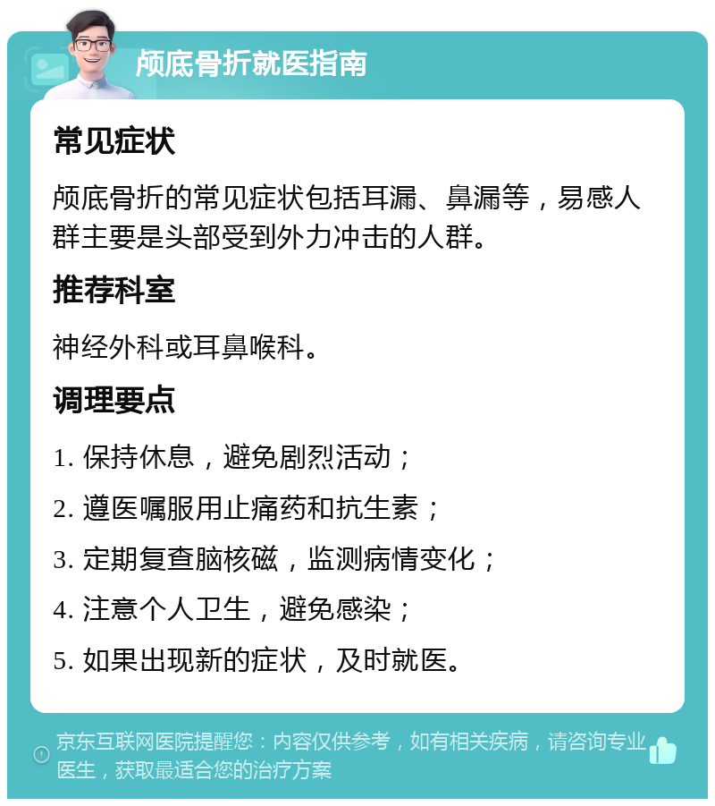 颅底骨折就医指南 常见症状 颅底骨折的常见症状包括耳漏、鼻漏等，易感人群主要是头部受到外力冲击的人群。 推荐科室 神经外科或耳鼻喉科。 调理要点 1. 保持休息，避免剧烈活动； 2. 遵医嘱服用止痛药和抗生素； 3. 定期复查脑核磁，监测病情变化； 4. 注意个人卫生，避免感染； 5. 如果出现新的症状，及时就医。