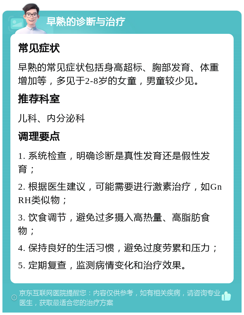 早熟的诊断与治疗 常见症状 早熟的常见症状包括身高超标、胸部发育、体重增加等，多见于2-8岁的女童，男童较少见。 推荐科室 儿科、内分泌科 调理要点 1. 系统检查，明确诊断是真性发育还是假性发育； 2. 根据医生建议，可能需要进行激素治疗，如GnRH类似物； 3. 饮食调节，避免过多摄入高热量、高脂肪食物； 4. 保持良好的生活习惯，避免过度劳累和压力； 5. 定期复查，监测病情变化和治疗效果。