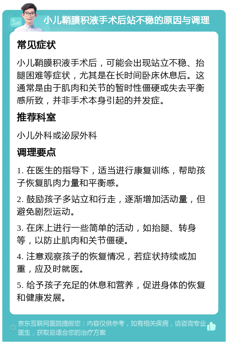 小儿鞘膜积液手术后站不稳的原因与调理 常见症状 小儿鞘膜积液手术后，可能会出现站立不稳、抬腿困难等症状，尤其是在长时间卧床休息后。这通常是由于肌肉和关节的暂时性僵硬或失去平衡感所致，并非手术本身引起的并发症。 推荐科室 小儿外科或泌尿外科 调理要点 1. 在医生的指导下，适当进行康复训练，帮助孩子恢复肌肉力量和平衡感。 2. 鼓励孩子多站立和行走，逐渐增加活动量，但避免剧烈运动。 3. 在床上进行一些简单的活动，如抬腿、转身等，以防止肌肉和关节僵硬。 4. 注意观察孩子的恢复情况，若症状持续或加重，应及时就医。 5. 给予孩子充足的休息和营养，促进身体的恢复和健康发展。