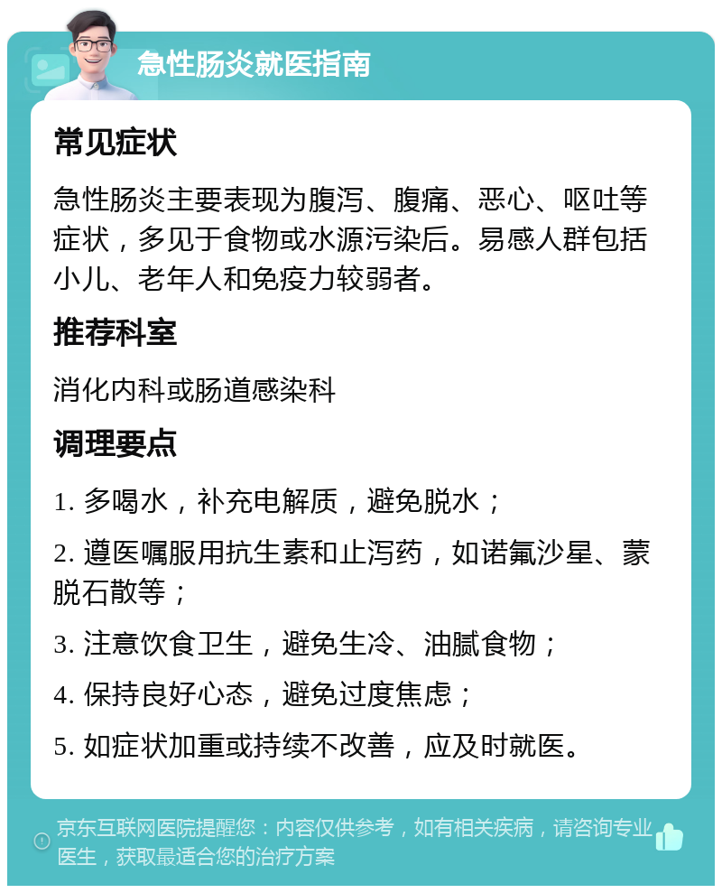 急性肠炎就医指南 常见症状 急性肠炎主要表现为腹泻、腹痛、恶心、呕吐等症状，多见于食物或水源污染后。易感人群包括小儿、老年人和免疫力较弱者。 推荐科室 消化内科或肠道感染科 调理要点 1. 多喝水，补充电解质，避免脱水； 2. 遵医嘱服用抗生素和止泻药，如诺氟沙星、蒙脱石散等； 3. 注意饮食卫生，避免生冷、油腻食物； 4. 保持良好心态，避免过度焦虑； 5. 如症状加重或持续不改善，应及时就医。