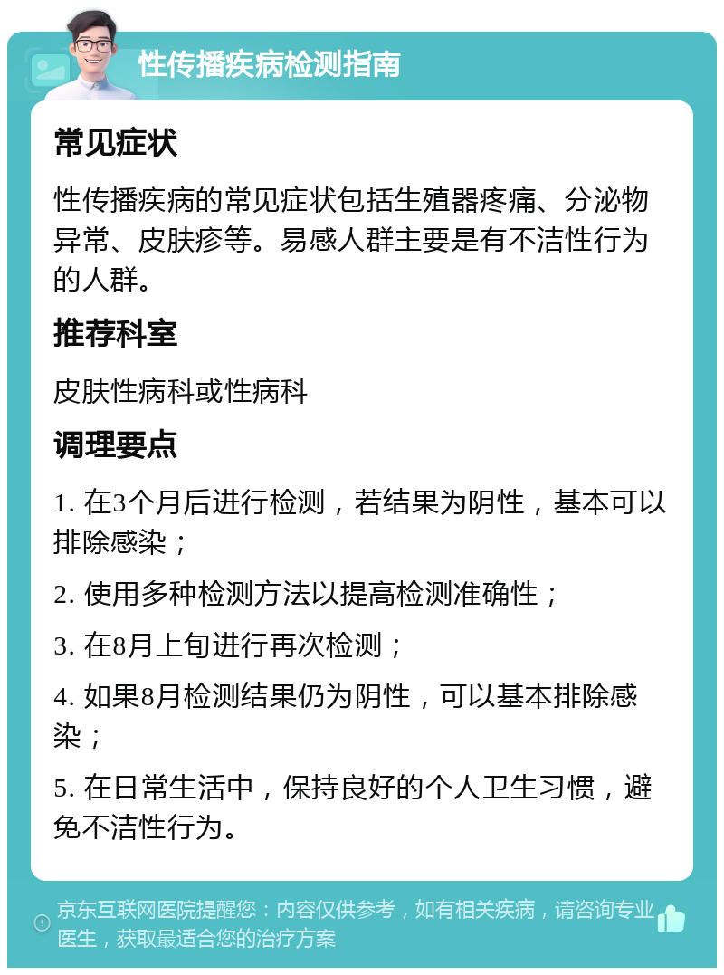 性传播疾病检测指南 常见症状 性传播疾病的常见症状包括生殖器疼痛、分泌物异常、皮肤疹等。易感人群主要是有不洁性行为的人群。 推荐科室 皮肤性病科或性病科 调理要点 1. 在3个月后进行检测，若结果为阴性，基本可以排除感染； 2. 使用多种检测方法以提高检测准确性； 3. 在8月上旬进行再次检测； 4. 如果8月检测结果仍为阴性，可以基本排除感染； 5. 在日常生活中，保持良好的个人卫生习惯，避免不洁性行为。